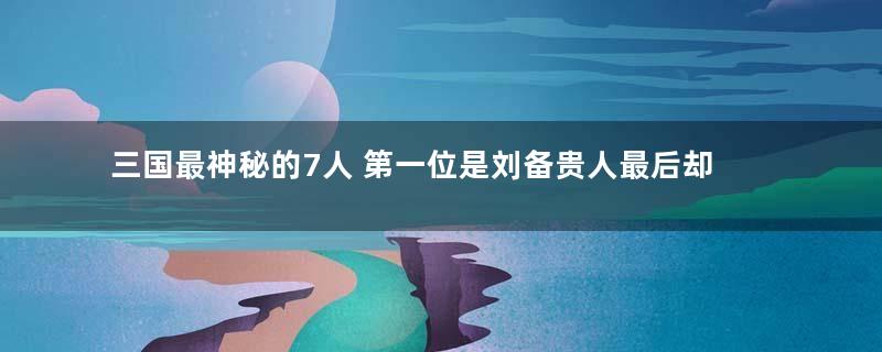 三国最神秘的7人 第一位是刘备贵人最后却下落不明